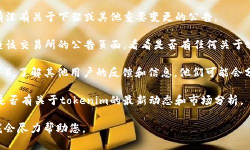 这个问题的答案涉及到动态的市场变化和平台政策。因此，我无法提供最新的信息。为了获得最新的消息，建议您查看相关的官方公告、社区讨论或社交媒体上的专业分析。

如果您想了解tokenim是否已经下架，您可以考虑以下几个方面：

1. **官方渠道**：访问tokenim的官网或社交媒体账号，查看有没有关于下架或其他重要变更的公告。

2. **交易所信息**：如果tokenim是在某个交易所上市的，检查该交易所的公告页面，看看是否有任何关于tokenim的下架通知。

3. **社区反馈**：参与相关的社区讨论（如Reddit、Telegram等），了解其他用户的反馈和信息。他们可能会分享关于tokenim最新状态的信息。

4. **新闻和分析**：搜索一些加密货币相关的新闻网站，查看是否有关于tokenim的最新动态和市场分析。

如果您有其他更具体的问题或需要更详细的信息，请告诉我，我会尽力帮助您。